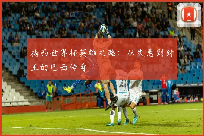 梅西世界杯英雄之路：从失意到封王的巴西传奇